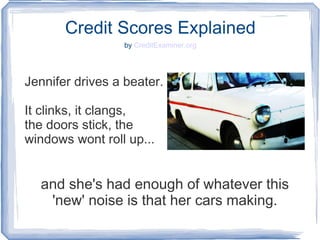 Credit Scores Explained
by CreditExaminer.org
Jennifer drives a beater.
It clinks, it clangs,
the doors stick, the
windows wont roll up...
and she's had enough of whatever this
'new' noise is that her cars making.
 