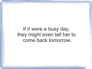 If it were a busy day,  they might even tell her to  come back tomorrow. 
