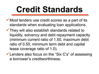 Credit Standards
Most lenders use credit scores as a part of its
standards when evaluating loan applications.
They will also establish standards related to
liquidity, solvency and debt repayment capacity
(minimum current ratio of 1.50, maximum debt
ratio of 0.50, minimum term debt and capital
lease coverage ratio of 1.0).
Lenders also focus on the “Six C’s” of assessing
a borrower’s creditworthiness.
 