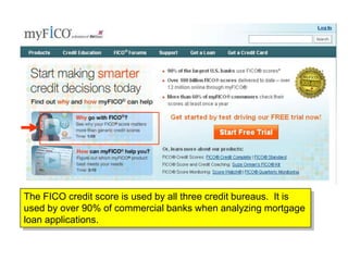 The FICO credit score is used by all three credit bureaus. It is
used by over 90% of commercial banks when analyzing mortgage
loan applications.
 