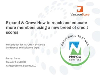 Expand & Grow: How to reach and educate
more members using a new breed of credit
scores
Presentation for NAFCU’s 46th Annual
Conference and Solutions Expo

Barrett Burns
President and CEO
VantageScore Solutions, LLC

 