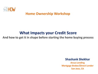 Home Ownership Workshop What Impacts your Credit Score And how to get it in shape before starting the home buying process Shashank Shekhar Arcus Lending Mortgage Broker/Direct Lender San Jose, CA 