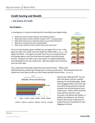  
         Credit Scoring and Wealth 
          

         – the Game of Credit 

       the Problem –  
          
         In most games, it is wise to understand the rules before you begin to play.               Figure 1
                                                                                                 Credit Scores 

               What if you weren’t aware that you were playing a game? 
               What if you had not choice whether to play or not? – Everyone plays!   
               What if this game has an important impact on your financial future?  
               What if you could see how you’re doing today? 
               What if you could learn how to better play to win tomorrow? 
          
         You are in fact playing a game, whether you are aware of it or not.  In the 
         game of credit, your credit score will range from 300 to 850 [see Figure 1] ‐ the 
         higher the better.  In the game of credit, most of us are unaware that we 
         are playing a game, much less that there are specific rules that dictate 
         scoring.  The game of credit is not a team sport, it is played individually.  
         Each individual has his own credit score.  Married couples will use the low 
         score for their team. 

         Your credit score tells lenders what they most want to know – “What is the 
         likelihood that you will be over 90 days late on money we lend you?”  Play the game well, and 
         lenders are more likely to offer you their lowest possible interest rates.   [see Figure 2]1 
          
                                        Figure 2 
                          Annual Interest Cost – By Credit Score        Have all your debt paid off?  You are 
                                                                        still in the game, and you could be 
                                                                        playing at a real disadvantage.  Banks 
                                                                        and mortgage lenders aren’t the only 
                                                                        ones determining what you’ll pay for 
                                                                        products and services based on your 
                                                                        credit scores.  Sellers of life insurance, 
                                                                        home owners insurance, auto 
                                                                        insurance, cell phones and utilities, in 
                                                                        addition to employers, are all more 
                                                                        likely to rely on your credit score to 
                                                                        predict how you may perform in your 
                                                                        obligations to them. 
          


1
 myfico.com 

www.kendalltodd.com
 
