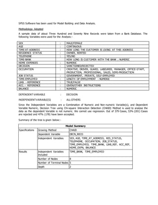 SPSS Software has been used for Model Building and Data Analysis.
Methodology Adopted
A sample data of about Three Hundred and Seventy Nine Records were taken from a Bank Database. The
following Variables were used for the Analysis:-
SEX : MALE/FEMALE
AGE : CONTINUOUS
TIME-AT-ADDRESS : HOW LONG THE CUSTOMER IS LIVING AT THIS ADDRESS
RESIDENCE STATUS : OWNER, RENTED
TELEPHONE : YES/NO
TIME-BANK HOW LONG IS CUSTOMER WITH THE BANK ; NUMERIC
HOME EXPENSES : NUMERIC
DECISION : SANCTIONED/REJECTED
OCCUPATION : CREATIVE, DRIVER, GUARD, LABOURER, MANAGER, OFFICE-STAFF,
PRODUCTION, PROFESSIONAL, SALES, SEMI-PRODUCTION
JOB STATUS : GOVERNMENT, PRIVATE, SELF-EMPLOYED
TIME-EMPLOYED : LENGTH OF EMPLOYMENT - NUMERIC
LIAB. - REFERENCE : TRUE/FALSE
ACC. - REFERENCE : GIVEN/OTHER INSTRUCTIONS
BALANCE : NUMERIC
DEPENDENT VARIABLE : DECISION
INDEPENDENTVARIABLE(S) : ALL OTHERS
Since the Independent Variables are a Combination of Numeric and Non-numeric Variable(s), and Dependent
Variable Numeric, Decision Tree using Chi-square Interaction Detection (CHAID) Method is used to analyse the
data as the dependent Variable is not numeric. We cannot use regression. Out of 379 Cases, 53% (201) Cases
are rejected and 47% (178) have been accepted.
Summary of the tree is given below:-
Model Summary
Specifications Growing Method CHAID
Dependent Variable DECN_RECD
Independent Variables SEX, AGE, TIME_AT_ADDRESS, RES_STATUS,
TELEPHONE, OCCUPATION, JOB_STATUS,
TIME_EMPLOYED, TIME_BANK, LIAB_REF, ACC_REF,
HOME_EXPN, BALANCE
Results Independent Variables
Included
TIME_BANK, TIME_EMPLOYED
Number of Nodes 8
Number of Terminal Nodes 5
Depth 2
 