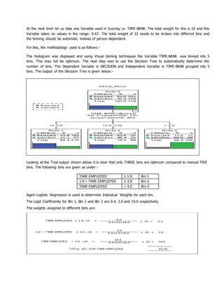 At the next level let us take one Variable used in Scoring i.e. TIME-BANK. The total weight for this is 22 and this
Variable takes on values in the range: 0-67. The total weight of 22 needs to be broken into different bins and
the binning should be automatic instead of person dependent.
For this, the methodology used is as follows:-
The histogram was displayed and using Visual binning techniques the Variable TIME-BANK was binned into 5
bins. This may not be optimum. The next step was to use the Decision Tree to automatically determine the
number of bins. The Dependent Variable is DECISION and Independent Variable is TIME-BANK grouped into 5
bins. The output of the Decision Tree is given below:-
FIGURE : 2
Looking at the Tree output shown above it is clear that only THREE bins are optimum compared to manual FIVE
bins. The following bins are given as under:-
TIME-EMPLOYED ≤ 1.0 Bin1
1.0 < TIME-EMPLOYED ≤ 3.0 Bin2
TIME-EMPLOYED > 3.0 Bin3
Again Logistic Regression is used to determine Individual Weights for each bin.
The Logit Coefficients for Bin 1, Bin 2 and Bin 3 are 0.4, 3.0 and 19.0 respectively.
The weights assigned to different bins are:
 