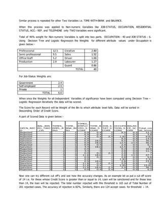 Similar process is repeated for other Two Variables i.e. TIME-WITH-BANK and BALANCE.
When this process was applied to Non-numeric Variables like JOB-STATUS, OCCUPATION, RESIDENTIAL
STATUS, ACC.- REF. and TELEPHONE only TWO Variables were significant.
Total of 46% weight for Non-numeric Variables is split into two parts. OCCUPATION : 40 and JOB STATUS : 6.
Using Decision Tree and Logistic Regression the Weights for different attribute values under Occupation is
given below:-
Professional 12.5 Creative 2.80
Semi-professional 9.5 Sales 1.92
Office Staff 5.2 Driver 1.00
Production 2.9 Labourer 1.27
Guard 0.86
TOTAL 40
For Job-Status Weights are:
Government 2.4
Self-employed 2.5
Private 1
TOTAL 6.0
When once the Weights for all Independent Variables of significance have been computed using Decision Tree –
Logistic Regression iteratively the data will be scored.
The Score for each Record will be Weight of the Bin to which attribute level falls. Data will be sorted in
Descending Order of Credit Score.
A part of Scored Data is given below:-
DECN_REC
D
BAL_BIN
ED_TWO
_LVL
TIMES_
EMPL_B
IN3
TIME_
BNK_BI
N3
TIMES_
EMPLO
YED_S
CORE
TIME_B
ANK_S
CORE
JOB_S
TAT_S
CORE
OCCUPA
TION_S
CORE
BALAN
CE_SC
ORE
Total_cre
dit_Score
Rejected 2 1 1 0.9 0.4 1 9.5 0.5 12.3
Rejected 2 1 1 0.9 0.4 1 1 0.5 3.8
Rejected 2 2 1 4.4 0.4 2.4 1.92 0.5 9.62
Sanction 2 1 2 0.9 3 1 9.5 0.5 14.9
Sanction 2 1 3 0.9 18.6 1 9.5 0.5 30.5
Sanction 1 1 3 0.9 18.6 1 12.5 13.5 46.5
Rejected 2 1 1 0.9 0.4 1 2.9 0.5 5.7
Sanction 2 2 3 4.4 18.6 1 12.5 0.5 37
Rejected 2 1 2 0.9 3 1 5.2 0.5 10.6
Rejected 2 2 2 4.4 3 1 2.8 0.5 11.7
Rejected 2 1 1 0.9 0.4 2.4 2.8 0.5 7
Sanction 1 3 3 11.8 18.6 1 2.8 13.5 47.7
Rejected 2 1 1 0.9 0.4 1 2.8 0.5 5.6
Rejected 2 1 2 0.9 3 1 1.92 0.5 7.32
Sanction 2 1 3 0.9 18.6 1 2.8 0.5 23.8
Sanction 2 3 1 11.8 0.4 2.4 2.9 0.5 18
Rejected 2 3 1 11.8 0.4 1 1.95 0.5 15.65
Sanction 2 3 3 11.8 18.6 2.4 2.9 0.5 36.2
Rejected 2 1 1 0.9 0.4 2.4 1 0.5 5.2
Now one can try different cut off’s and see how the accuracy changes. As an example let us put a cut off score
of 14 i.e. for these whose Credit Score is greater than or equal to 14, Loan will be sanctioned and for those less
than 14, the loan will be rejected. The total number rejected with this threshold is 165 out of Total Number of
201 rejected cases. The accuracy of rejection is 82%. Similarly, there are 124 accept cases for threshold  14.
 