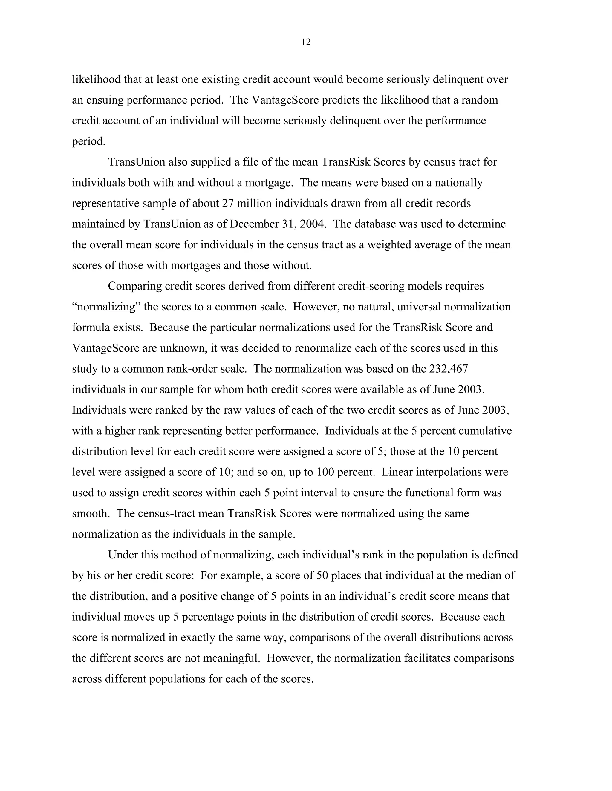 12


likelihood that at least one existing credit account would become seriously delinquent over
an ensuing performance period. The VantageScore predicts the likelihood that a random
credit account of an individual will become seriously delinquent over the performance
period.
          TransUnion also supplied a file of the mean TransRisk Scores by census tract for
individuals both with and without a mortgage. The means were based on a nationally
representative sample of about 27 million individuals drawn from all credit records
maintained by TransUnion as of December 31, 2004. The database was used to determine
the overall mean score for individuals in the census tract as a weighted average of the mean
scores of those with mortgages and those without.
          Comparing credit scores derived from different credit-scoring models requires
“normalizing” the scores to a common scale. However, no natural, universal normalization
formula exists. Because the particular normalizations used for the TransRisk Score and
VantageScore are unknown, it was decided to renormalize each of the scores used in this
study to a common rank-order scale. The normalization was based on the 232,467
individuals in our sample for whom both credit scores were available as of June 2003.
Individuals were ranked by the raw values of each of the two credit scores as of June 2003,
with a higher rank representing better performance. Individuals at the 5 percent cumulative
distribution level for each credit score were assigned a score of 5; those at the 10 percent
level were assigned a score of 10; and so on, up to 100 percent. Linear interpolations were
used to assign credit scores within each 5 point interval to ensure the functional form was
smooth. The census-tract mean TransRisk Scores were normalized using the same
normalization as the individuals in the sample.
          Under this method of normalizing, each individual’s rank in the population is defined
by his or her credit score: For example, a score of 50 places that individual at the median of
the distribution, and a positive change of 5 points in an individual’s credit score means that
individual moves up 5 percentage points in the distribution of credit scores. Because each
score is normalized in exactly the same way, comparisons of the overall distributions across
the different scores are not meaningful. However, the normalization facilitates comparisons
across different populations for each of the scores.
 