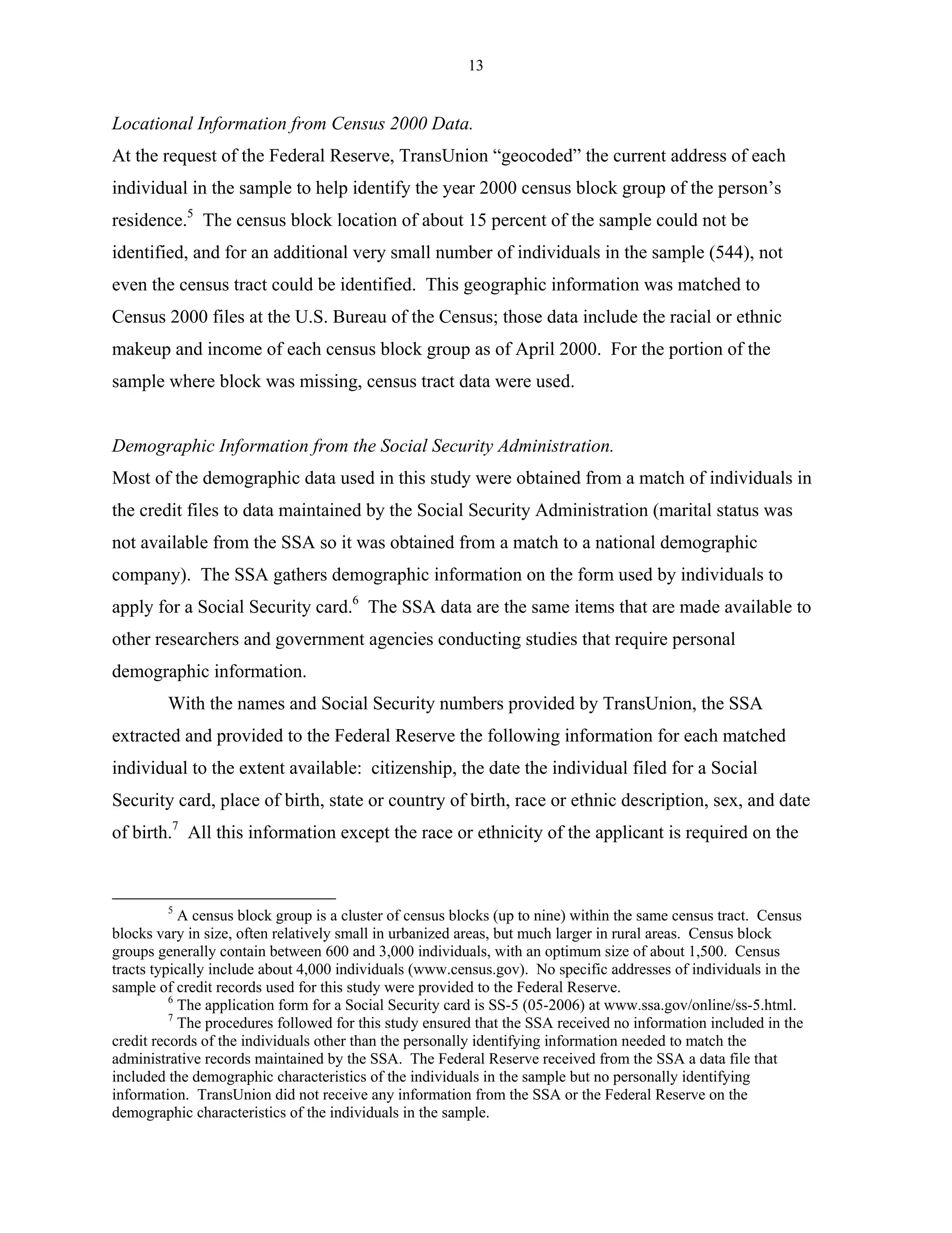13


Locational Information from Census 2000 Data.
At the request of the Federal Reserve, TransUnion “geocoded” the current address of each
individual in the sample to help identify the year 2000 census block group of the person’s
residence.5 The census block location of about 15 percent of the sample could not be
identified, and for an additional very small number of individuals in the sample (544), not
even the census tract could be identified. This geographic information was matched to
Census 2000 files at the U.S. Bureau of the Census; those data include the racial or ethnic
makeup and income of each census block group as of April 2000. For the portion of the
sample where block was missing, census tract data were used.


Demographic Information from the Social Security Administration.
Most of the demographic data used in this study were obtained from a match of individuals in
the credit files to data maintained by the Social Security Administration (marital status was
not available from the SSA so it was obtained from a match to a national demographic
company). The SSA gathers demographic information on the form used by individuals to
apply for a Social Security card.6 The SSA data are the same items that are made available to
other researchers and government agencies conducting studies that require personal
demographic information.
         With the names and Social Security numbers provided by TransUnion, the SSA
extracted and provided to the Federal Reserve the following information for each matched
individual to the extent available: citizenship, the date the individual filed for a Social
Security card, place of birth, state or country of birth, race or ethnic description, sex, and date
of birth.7 All this information except the race or ethnicity of the applicant is required on the



         5
            A census block group is a cluster of census blocks (up to nine) within the same census tract. Census
blocks vary in size, often relatively small in urbanized areas, but much larger in rural areas. Census block
groups generally contain between 600 and 3,000 individuals, with an optimum size of about 1,500. Census
tracts typically include about 4,000 individuals (www.census.gov). No specific addresses of individuals in the
sample of credit records used for this study were provided to the Federal Reserve.
          6
            The application form for a Social Security card is SS-5 (05-2006) at www.ssa.gov/online/ss-5.html.
          7
            The procedures followed for this study ensured that the SSA received no information included in the
credit records of the individuals other than the personally identifying information needed to match the
administrative records maintained by the SSA. The Federal Reserve received from the SSA a data file that
included the demographic characteristics of the individuals in the sample but no personally identifying
information. TransUnion did not receive any information from the SSA or the Federal Reserve on the
demographic characteristics of the individuals in the sample.
 