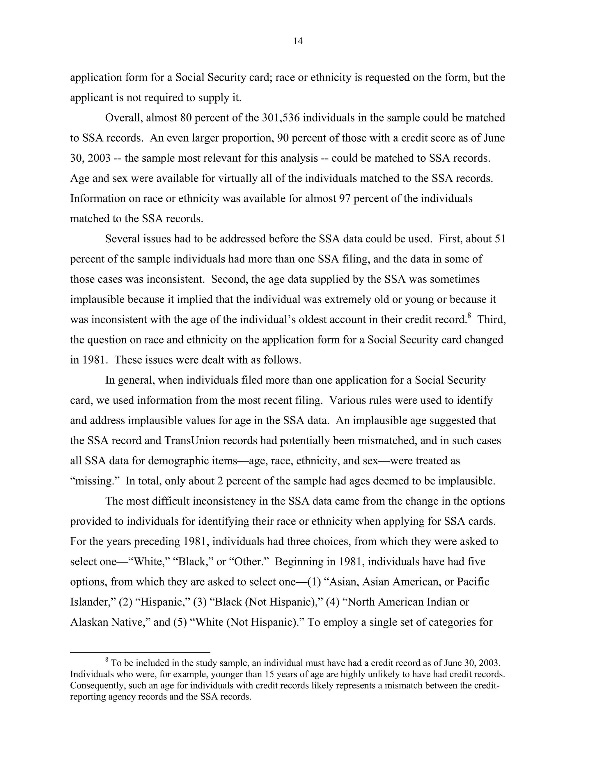14


application form for a Social Security card; race or ethnicity is requested on the form, but the
applicant is not required to supply it.
        Overall, almost 80 percent of the 301,536 individuals in the sample could be matched
to SSA records. An even larger proportion, 90 percent of those with a credit score as of June
30, 2003 -- the sample most relevant for this analysis -- could be matched to SSA records.
Age and sex were available for virtually all of the individuals matched to the SSA records.
Information on race or ethnicity was available for almost 97 percent of the individuals
matched to the SSA records.
        Several issues had to be addressed before the SSA data could be used. First, about 51
percent of the sample individuals had more than one SSA filing, and the data in some of
those cases was inconsistent. Second, the age data supplied by the SSA was sometimes
implausible because it implied that the individual was extremely old or young or because it
was inconsistent with the age of the individual’s oldest account in their credit record.8 Third,
the question on race and ethnicity on the application form for a Social Security card changed
in 1981. These issues were dealt with as follows.
        In general, when individuals filed more than one application for a Social Security
card, we used information from the most recent filing. Various rules were used to identify
and address implausible values for age in the SSA data. An implausible age suggested that
the SSA record and TransUnion records had potentially been mismatched, and in such cases
all SSA data for demographic items—age, race, ethnicity, and sex—were treated as
“missing.” In total, only about 2 percent of the sample had ages deemed to be implausible.
        The most difficult inconsistency in the SSA data came from the change in the options
provided to individuals for identifying their race or ethnicity when applying for SSA cards.
For the years preceding 1981, individuals had three choices, from which they were asked to
select one—“White,” “Black,” or “Other.” Beginning in 1981, individuals have had five
options, from which they are asked to select one—(1) “Asian, Asian American, or Pacific
Islander,” (2) “Hispanic,” (3) “Black (Not Hispanic),” (4) “North American Indian or
Alaskan Native,” and (5) “White (Not Hispanic).” To employ a single set of categories for


        8
           To be included in the study sample, an individual must have had a credit record as of June 30, 2003.
Individuals who were, for example, younger than 15 years of age are highly unlikely to have had credit records.
Consequently, such an age for individuals with credit records likely represents a mismatch between the credit-
reporting agency records and the SSA records.
 