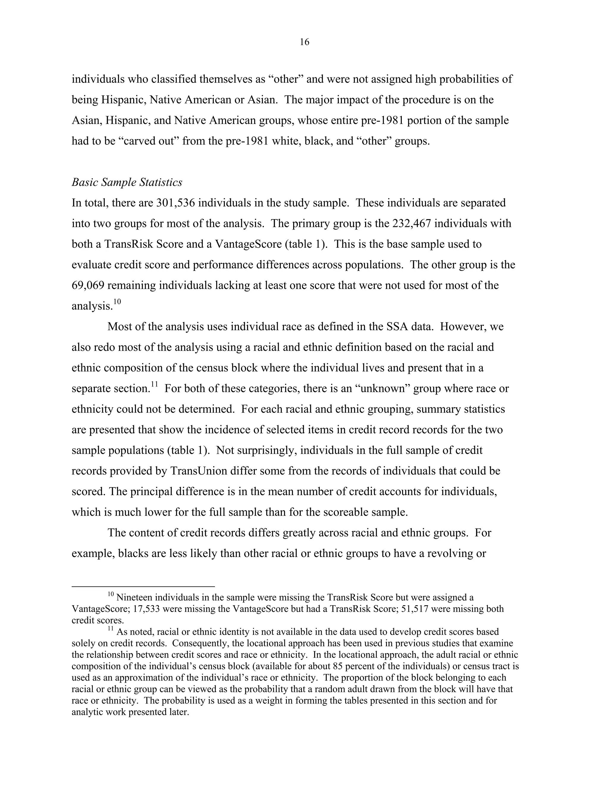 16


individuals who classified themselves as “other” and were not assigned high probabilities of
being Hispanic, Native American or Asian. The major impact of the procedure is on the
Asian, Hispanic, and Native American groups, whose entire pre-1981 portion of the sample
had to be “carved out” from the pre-1981 white, black, and “other” groups.


Basic Sample Statistics
In total, there are 301,536 individuals in the study sample. These individuals are separated
into two groups for most of the analysis. The primary group is the 232,467 individuals with
both a TransRisk Score and a VantageScore (table 1). This is the base sample used to
evaluate credit score and performance differences across populations. The other group is the
69,069 remaining individuals lacking at least one score that were not used for most of the
analysis.10
         Most of the analysis uses individual race as defined in the SSA data. However, we
also redo most of the analysis using a racial and ethnic definition based on the racial and
ethnic composition of the census block where the individual lives and present that in a
separate section.11 For both of these categories, there is an “unknown” group where race or
ethnicity could not be determined. For each racial and ethnic grouping, summary statistics
are presented that show the incidence of selected items in credit record records for the two
sample populations (table 1). Not surprisingly, individuals in the full sample of credit
records provided by TransUnion differ some from the records of individuals that could be
scored. The principal difference is in the mean number of credit accounts for individuals,
which is much lower for the full sample than for the scoreable sample.
         The content of credit records differs greatly across racial and ethnic groups. For
example, blacks are less likely than other racial or ethnic groups to have a revolving or


         10
             Nineteen individuals in the sample were missing the TransRisk Score but were assigned a
VantageScore; 17,533 were missing the VantageScore but had a TransRisk Score; 51,517 were missing both
credit scores.
          11
             As noted, racial or ethnic identity is not available in the data used to develop credit scores based
solely on credit records. Consequently, the locational approach has been used in previous studies that examine
the relationship between credit scores and race or ethnicity. In the locational approach, the adult racial or ethnic
composition of the individual’s census block (available for about 85 percent of the individuals) or census tract is
used as an approximation of the individual’s race or ethnicity. The proportion of the block belonging to each
racial or ethnic group can be viewed as the probability that a random adult drawn from the block will have that
race or ethnicity. The probability is used as a weight in forming the tables presented in this section and for
analytic work presented later.
 