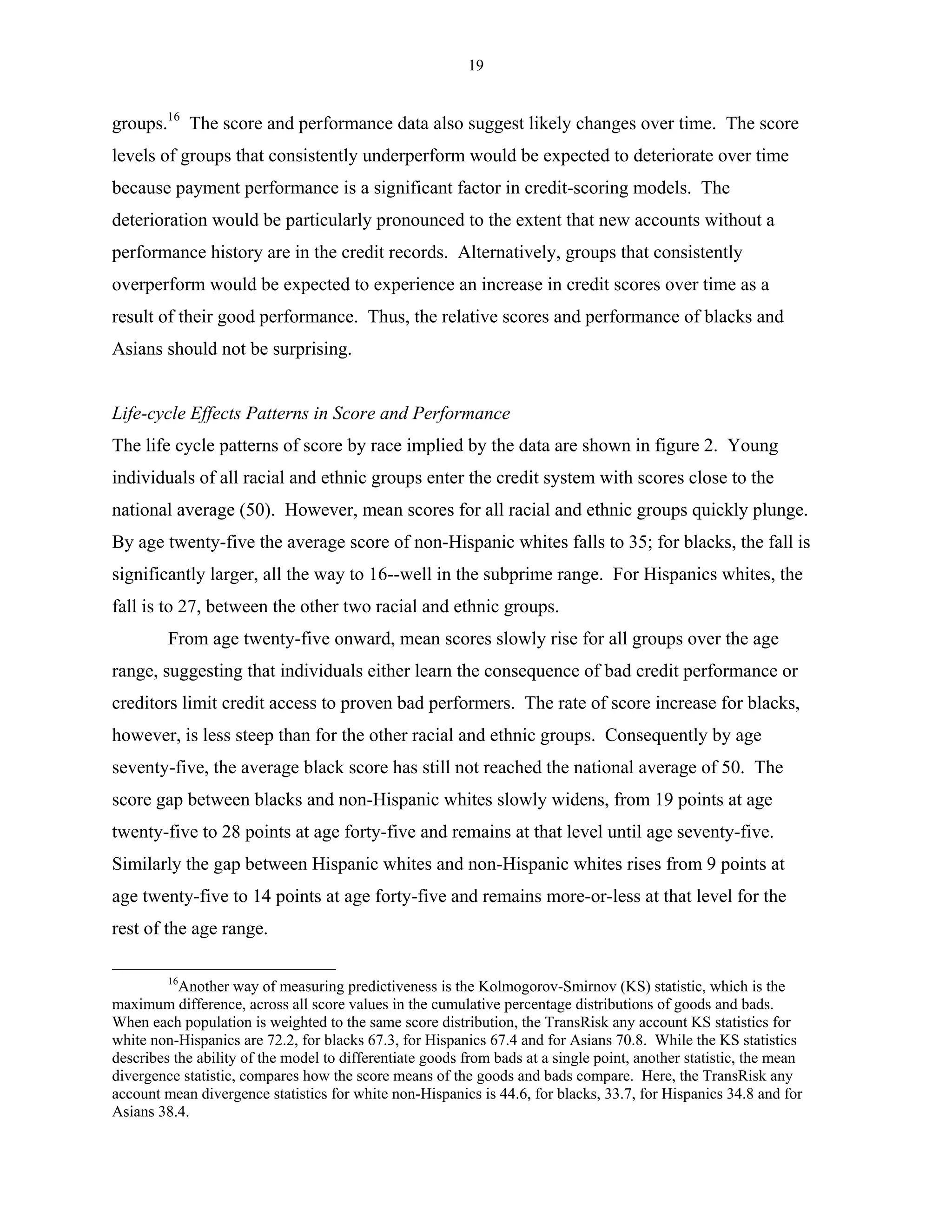 19


groups.16 The score and performance data also suggest likely changes over time. The score
levels of groups that consistently underperform would be expected to deteriorate over time
because payment performance is a significant factor in credit-scoring models. The
deterioration would be particularly pronounced to the extent that new accounts without a
performance history are in the credit records. Alternatively, groups that consistently
overperform would be expected to experience an increase in credit scores over time as a
result of their good performance. Thus, the relative scores and performance of blacks and
Asians should not be surprising.


Life-cycle Effects Patterns in Score and Performance
The life cycle patterns of score by race implied by the data are shown in figure 2. Young
individuals of all racial and ethnic groups enter the credit system with scores close to the
national average (50). However, mean scores for all racial and ethnic groups quickly plunge.
By age twenty-five the average score of non-Hispanic whites falls to 35; for blacks, the fall is
significantly larger, all the way to 16--well in the subprime range. For Hispanics whites, the
fall is to 27, between the other two racial and ethnic groups.
         From age twenty-five onward, mean scores slowly rise for all groups over the age
range, suggesting that individuals either learn the consequence of bad credit performance or
creditors limit credit access to proven bad performers. The rate of score increase for blacks,
however, is less steep than for the other racial and ethnic groups. Consequently by age
seventy-five, the average black score has still not reached the national average of 50. The
score gap between blacks and non-Hispanic whites slowly widens, from 19 points at age
twenty-five to 28 points at age forty-five and remains at that level until age seventy-five.
Similarly the gap between Hispanic whites and non-Hispanic whites rises from 9 points at
age twenty-five to 14 points at age forty-five and remains more-or-less at that level for the
rest of the age range.

         16
           Another way of measuring predictiveness is the Kolmogorov-Smirnov (KS) statistic, which is the
maximum difference, across all score values in the cumulative percentage distributions of goods and bads.
When each population is weighted to the same score distribution, the TransRisk any account KS statistics for
white non-Hispanics are 72.2, for blacks 67.3, for Hispanics 67.4 and for Asians 70.8. While the KS statistics
describes the ability of the model to differentiate goods from bads at a single point, another statistic, the mean
divergence statistic, compares how the score means of the goods and bads compare. Here, the TransRisk any
account mean divergence statistics for white non-Hispanics is 44.6, for blacks, 33.7, for Hispanics 34.8 and for
Asians 38.4.
 