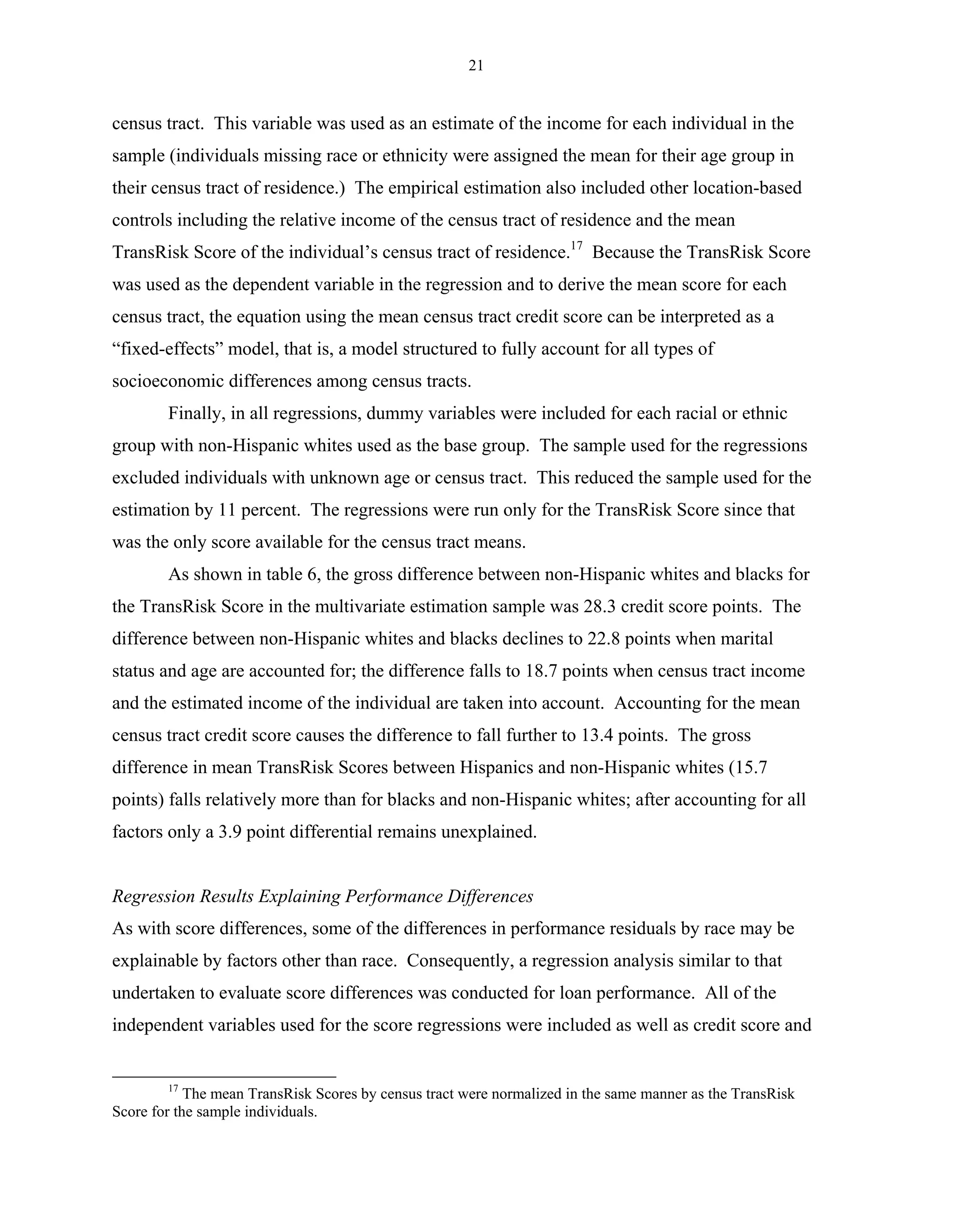 21


census tract. This variable was used as an estimate of the income for each individual in the
sample (individuals missing race or ethnicity were assigned the mean for their age group in
their census tract of residence.) The empirical estimation also included other location-based
controls including the relative income of the census tract of residence and the mean
TransRisk Score of the individual’s census tract of residence.17 Because the TransRisk Score
was used as the dependent variable in the regression and to derive the mean score for each
census tract, the equation using the mean census tract credit score can be interpreted as a
“fixed-effects” model, that is, a model structured to fully account for all types of
socioeconomic differences among census tracts.
        Finally, in all regressions, dummy variables were included for each racial or ethnic
group with non-Hispanic whites used as the base group. The sample used for the regressions
excluded individuals with unknown age or census tract. This reduced the sample used for the
estimation by 11 percent. The regressions were run only for the TransRisk Score since that
was the only score available for the census tract means.
        As shown in table 6, the gross difference between non-Hispanic whites and blacks for
the TransRisk Score in the multivariate estimation sample was 28.3 credit score points. The
difference between non-Hispanic whites and blacks declines to 22.8 points when marital
status and age are accounted for; the difference falls to 18.7 points when census tract income
and the estimated income of the individual are taken into account. Accounting for the mean
census tract credit score causes the difference to fall further to 13.4 points. The gross
difference in mean TransRisk Scores between Hispanics and non-Hispanic whites (15.7
points) falls relatively more than for blacks and non-Hispanic whites; after accounting for all
factors only a 3.9 point differential remains unexplained.


Regression Results Explaining Performance Differences
As with score differences, some of the differences in performance residuals by race may be
explainable by factors other than race. Consequently, a regression analysis similar to that
undertaken to evaluate score differences was conducted for loan performance. All of the
independent variables used for the score regressions were included as well as credit score and


        17
            The mean TransRisk Scores by census tract were normalized in the same manner as the TransRisk
Score for the sample individuals.
 