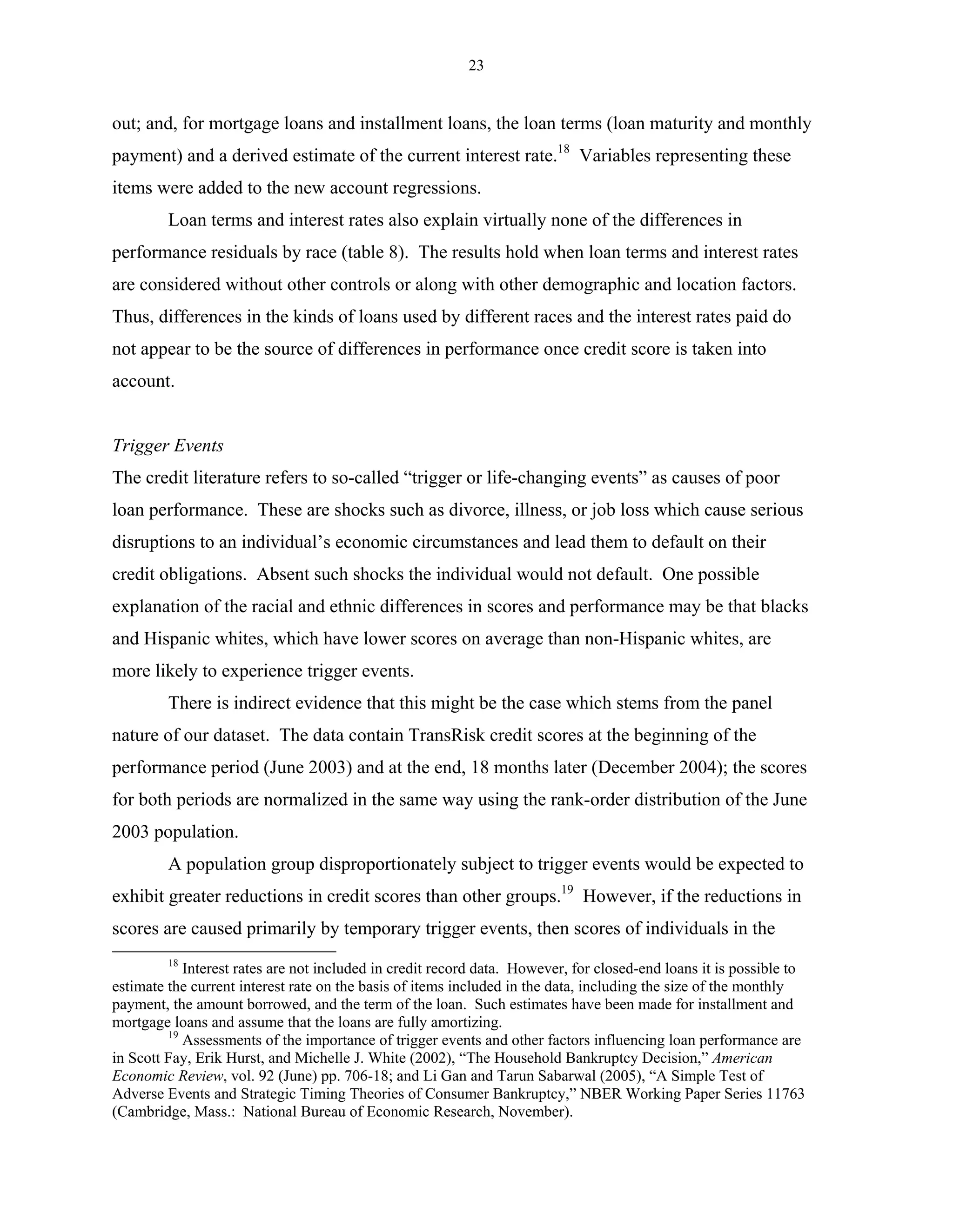 23


out; and, for mortgage loans and installment loans, the loan terms (loan maturity and monthly
payment) and a derived estimate of the current interest rate.18 Variables representing these
items were added to the new account regressions.
         Loan terms and interest rates also explain virtually none of the differences in
performance residuals by race (table 8). The results hold when loan terms and interest rates
are considered without other controls or along with other demographic and location factors.
Thus, differences in the kinds of loans used by different races and the interest rates paid do
not appear to be the source of differences in performance once credit score is taken into
account.


Trigger Events
The credit literature refers to so-called “trigger or life-changing events” as causes of poor
loan performance. These are shocks such as divorce, illness, or job loss which cause serious
disruptions to an individual’s economic circumstances and lead them to default on their
credit obligations. Absent such shocks the individual would not default. One possible
explanation of the racial and ethnic differences in scores and performance may be that blacks
and Hispanic whites, which have lower scores on average than non-Hispanic whites, are
more likely to experience trigger events.
         There is indirect evidence that this might be the case which stems from the panel
nature of our dataset. The data contain TransRisk credit scores at the beginning of the
performance period (June 2003) and at the end, 18 months later (December 2004); the scores
for both periods are normalized in the same way using the rank-order distribution of the June
2003 population.
         A population group disproportionately subject to trigger events would be expected to
exhibit greater reductions in credit scores than other groups.19 However, if the reductions in
scores are caused primarily by temporary trigger events, then scores of individuals in the
         18
            Interest rates are not included in credit record data. However, for closed-end loans it is possible to
estimate the current interest rate on the basis of items included in the data, including the size of the monthly
payment, the amount borrowed, and the term of the loan. Such estimates have been made for installment and
mortgage loans and assume that the loans are fully amortizing.
         19
            Assessments of the importance of trigger events and other factors influencing loan performance are
in Scott Fay, Erik Hurst, and Michelle J. White (2002), “The Household Bankruptcy Decision,” American
Economic Review, vol. 92 (June) pp. 706-18; and Li Gan and Tarun Sabarwal (2005), “A Simple Test of
Adverse Events and Strategic Timing Theories of Consumer Bankruptcy,” NBER Working Paper Series 11763
(Cambridge, Mass.: National Bureau of Economic Research, November).
 