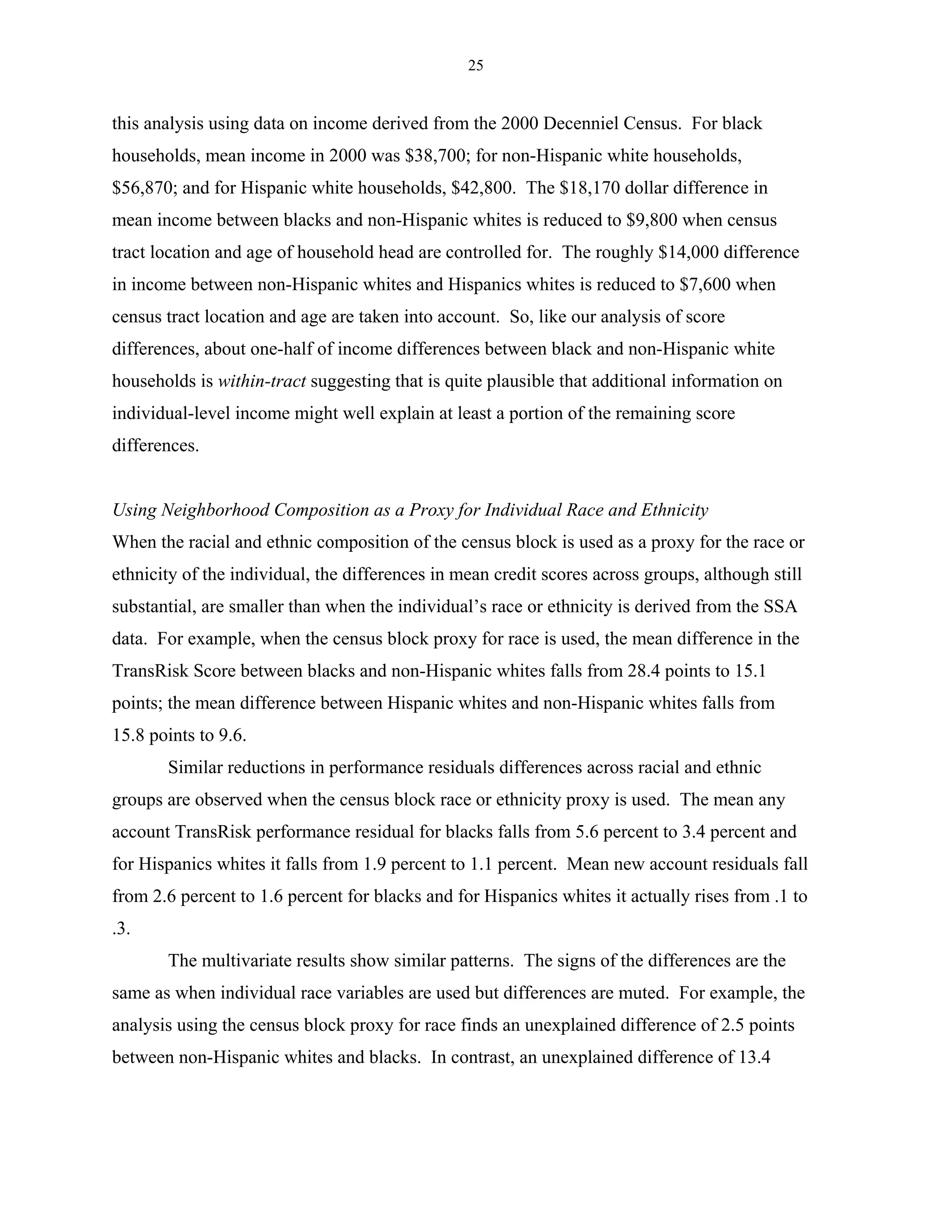 25


this analysis using data on income derived from the 2000 Decenniel Census. For black
households, mean income in 2000 was $38,700; for non-Hispanic white households,
$56,870; and for Hispanic white households, $42,800. The $18,170 dollar difference in
mean income between blacks and non-Hispanic whites is reduced to $9,800 when census
tract location and age of household head are controlled for. The roughly $14,000 difference
in income between non-Hispanic whites and Hispanics whites is reduced to $7,600 when
census tract location and age are taken into account. So, like our analysis of score
differences, about one-half of income differences between black and non-Hispanic white
households is within-tract suggesting that is quite plausible that additional information on
individual-level income might well explain at least a portion of the remaining score
differences.


Using Neighborhood Composition as a Proxy for Individual Race and Ethnicity
When the racial and ethnic composition of the census block is used as a proxy for the race or
ethnicity of the individual, the differences in mean credit scores across groups, although still
substantial, are smaller than when the individual’s race or ethnicity is derived from the SSA
data. For example, when the census block proxy for race is used, the mean difference in the
TransRisk Score between blacks and non-Hispanic whites falls from 28.4 points to 15.1
points; the mean difference between Hispanic whites and non-Hispanic whites falls from
15.8 points to 9.6.
       Similar reductions in performance residuals differences across racial and ethnic
groups are observed when the census block race or ethnicity proxy is used. The mean any
account TransRisk performance residual for blacks falls from 5.6 percent to 3.4 percent and
for Hispanics whites it falls from 1.9 percent to 1.1 percent. Mean new account residuals fall
from 2.6 percent to 1.6 percent for blacks and for Hispanics whites it actually rises from .1 to
.3.
       The multivariate results show similar patterns. The signs of the differences are the
same as when individual race variables are used but differences are muted. For example, the
analysis using the census block proxy for race finds an unexplained difference of 2.5 points
between non-Hispanic whites and blacks. In contrast, an unexplained difference of 13.4
 