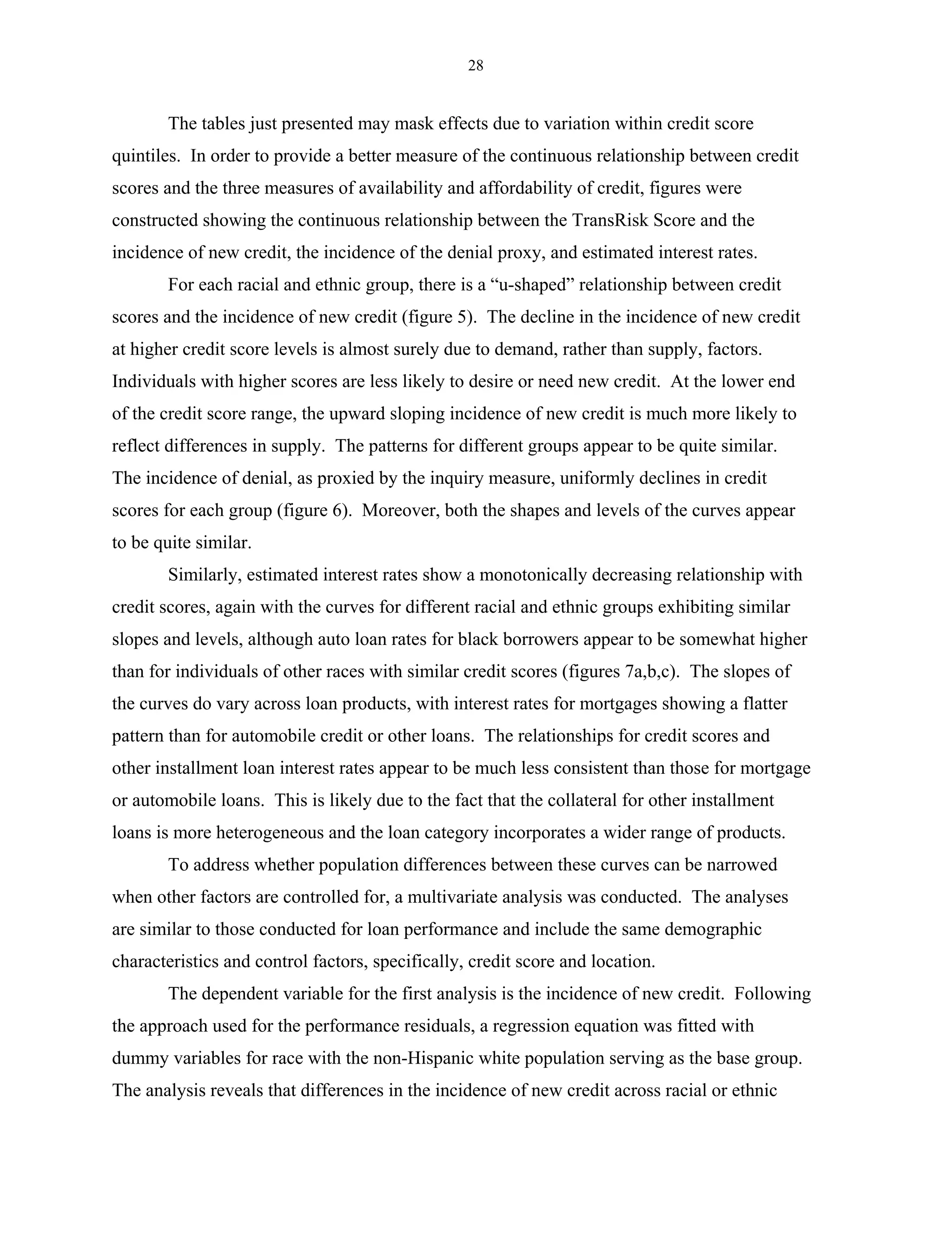 28


        The tables just presented may mask effects due to variation within credit score
quintiles. In order to provide a better measure of the continuous relationship between credit
scores and the three measures of availability and affordability of credit, figures were
constructed showing the continuous relationship between the TransRisk Score and the
incidence of new credit, the incidence of the denial proxy, and estimated interest rates.
        For each racial and ethnic group, there is a “u-shaped” relationship between credit
scores and the incidence of new credit (figure 5). The decline in the incidence of new credit
at higher credit score levels is almost surely due to demand, rather than supply, factors.
Individuals with higher scores are less likely to desire or need new credit. At the lower end
of the credit score range, the upward sloping incidence of new credit is much more likely to
reflect differences in supply. The patterns for different groups appear to be quite similar.
The incidence of denial, as proxied by the inquiry measure, uniformly declines in credit
scores for each group (figure 6). Moreover, both the shapes and levels of the curves appear
to be quite similar.
        Similarly, estimated interest rates show a monotonically decreasing relationship with
credit scores, again with the curves for different racial and ethnic groups exhibiting similar
slopes and levels, although auto loan rates for black borrowers appear to be somewhat higher
than for individuals of other races with similar credit scores (figures 7a,b,c). The slopes of
the curves do vary across loan products, with interest rates for mortgages showing a flatter
pattern than for automobile credit or other loans. The relationships for credit scores and
other installment loan interest rates appear to be much less consistent than those for mortgage
or automobile loans. This is likely due to the fact that the collateral for other installment
loans is more heterogeneous and the loan category incorporates a wider range of products.
        To address whether population differences between these curves can be narrowed
when other factors are controlled for, a multivariate analysis was conducted. The analyses
are similar to those conducted for loan performance and include the same demographic
characteristics and control factors, specifically, credit score and location.
        The dependent variable for the first analysis is the incidence of new credit. Following
the approach used for the performance residuals, a regression equation was fitted with
dummy variables for race with the non-Hispanic white population serving as the base group.
The analysis reveals that differences in the incidence of new credit across racial or ethnic
 