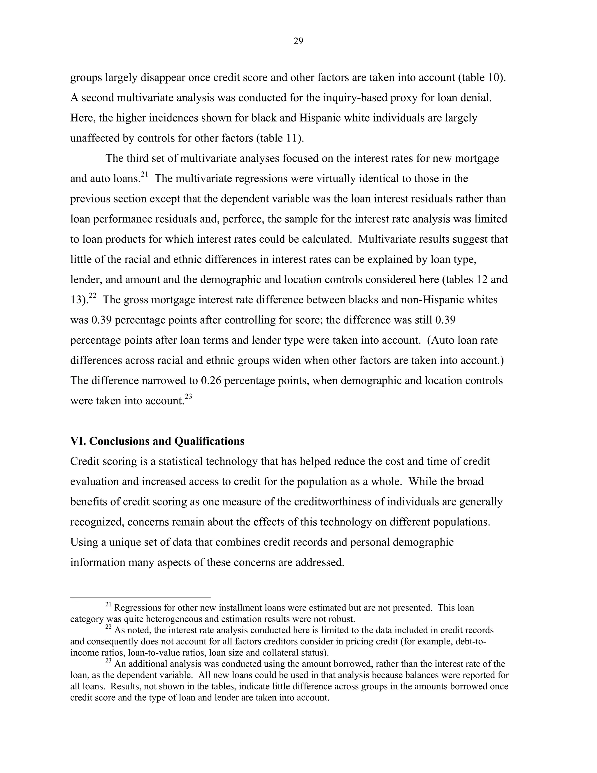 29


groups largely disappear once credit score and other factors are taken into account (table 10).
A second multivariate analysis was conducted for the inquiry-based proxy for loan denial.
Here, the higher incidences shown for black and Hispanic white individuals are largely
unaffected by controls for other factors (table 11).
         The third set of multivariate analyses focused on the interest rates for new mortgage
and auto loans.21 The multivariate regressions were virtually identical to those in the
previous section except that the dependent variable was the loan interest residuals rather than
loan performance residuals and, perforce, the sample for the interest rate analysis was limited
to loan products for which interest rates could be calculated. Multivariate results suggest that
little of the racial and ethnic differences in interest rates can be explained by loan type,
lender, and amount and the demographic and location controls considered here (tables 12 and
13).22 The gross mortgage interest rate difference between blacks and non-Hispanic whites
was 0.39 percentage points after controlling for score; the difference was still 0.39
percentage points after loan terms and lender type were taken into account. (Auto loan rate
differences across racial and ethnic groups widen when other factors are taken into account.)
The difference narrowed to 0.26 percentage points, when demographic and location controls
were taken into account.23


VI. Conclusions and Qualifications
Credit scoring is a statistical technology that has helped reduce the cost and time of credit
evaluation and increased access to credit for the population as a whole. While the broad
benefits of credit scoring as one measure of the creditworthiness of individuals are generally
recognized, concerns remain about the effects of this technology on different populations.
Using a unique set of data that combines credit records and personal demographic
information many aspects of these concerns are addressed.


         21
             Regressions for other new installment loans were estimated but are not presented. This loan
category was quite heterogeneous and estimation results were not robust.
          22
             As noted, the interest rate analysis conducted here is limited to the data included in credit records
and consequently does not account for all factors creditors consider in pricing credit (for example, debt-to-
income ratios, loan-to-value ratios, loan size and collateral status).
          23
             An additional analysis was conducted using the amount borrowed, rather than the interest rate of the
loan, as the dependent variable. All new loans could be used in that analysis because balances were reported for
all loans. Results, not shown in the tables, indicate little difference across groups in the amounts borrowed once
credit score and the type of loan and lender are taken into account.
 
