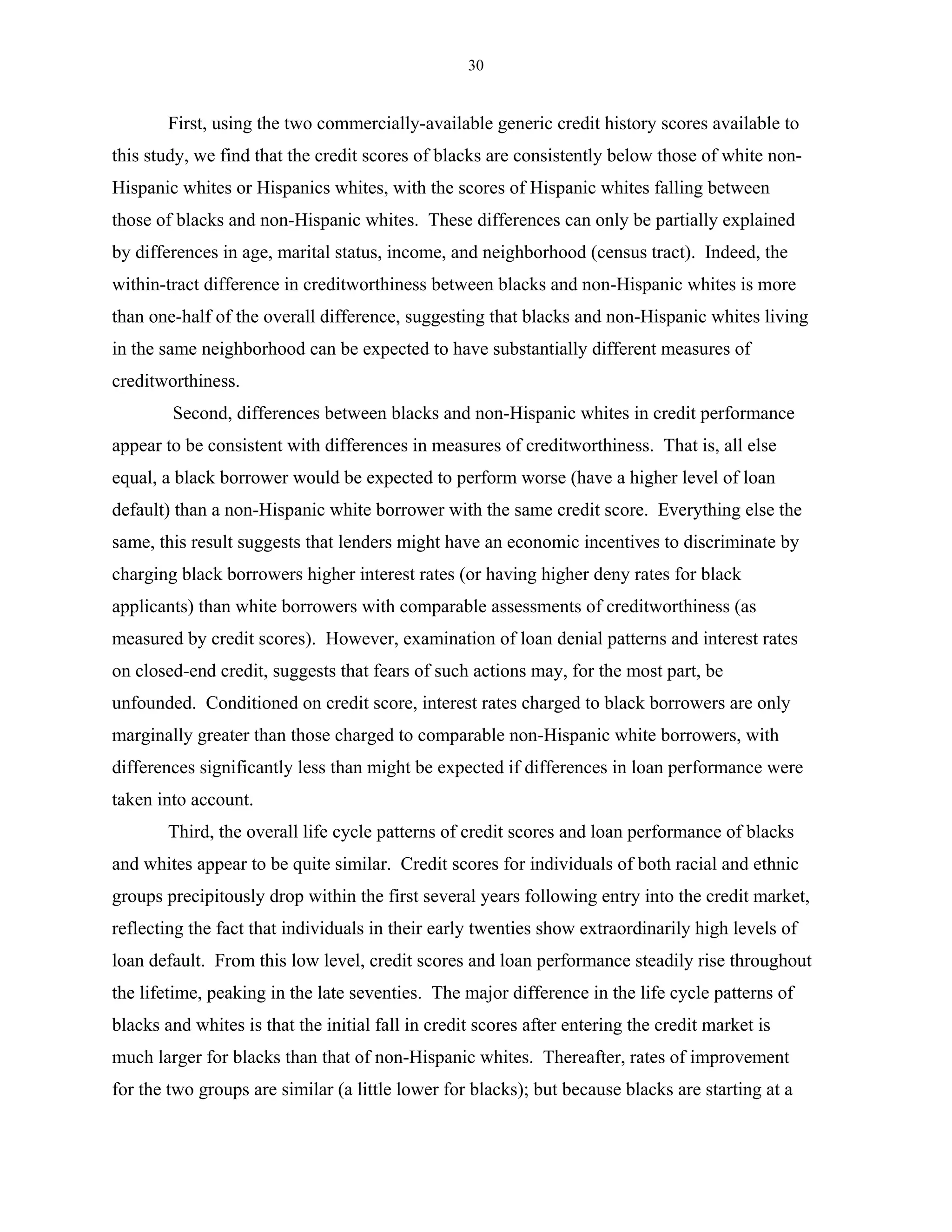 30


        First, using the two commercially-available generic credit history scores available to
this study, we find that the credit scores of blacks are consistently below those of white non-
Hispanic whites or Hispanics whites, with the scores of Hispanic whites falling between
those of blacks and non-Hispanic whites. These differences can only be partially explained
by differences in age, marital status, income, and neighborhood (census tract). Indeed, the
within-tract difference in creditworthiness between blacks and non-Hispanic whites is more
than one-half of the overall difference, suggesting that blacks and non-Hispanic whites living
in the same neighborhood can be expected to have substantially different measures of
creditworthiness.
        Second, differences between blacks and non-Hispanic whites in credit performance
appear to be consistent with differences in measures of creditworthiness. That is, all else
equal, a black borrower would be expected to perform worse (have a higher level of loan
default) than a non-Hispanic white borrower with the same credit score. Everything else the
same, this result suggests that lenders might have an economic incentives to discriminate by
charging black borrowers higher interest rates (or having higher deny rates for black
applicants) than white borrowers with comparable assessments of creditworthiness (as
measured by credit scores). However, examination of loan denial patterns and interest rates
on closed-end credit, suggests that fears of such actions may, for the most part, be
unfounded. Conditioned on credit score, interest rates charged to black borrowers are only
marginally greater than those charged to comparable non-Hispanic white borrowers, with
differences significantly less than might be expected if differences in loan performance were
taken into account.
        Third, the overall life cycle patterns of credit scores and loan performance of blacks
and whites appear to be quite similar. Credit scores for individuals of both racial and ethnic
groups precipitously drop within the first several years following entry into the credit market,
reflecting the fact that individuals in their early twenties show extraordinarily high levels of
loan default. From this low level, credit scores and loan performance steadily rise throughout
the lifetime, peaking in the late seventies. The major difference in the life cycle patterns of
blacks and whites is that the initial fall in credit scores after entering the credit market is
much larger for blacks than that of non-Hispanic whites. Thereafter, rates of improvement
for the two groups are similar (a little lower for blacks); but because blacks are starting at a
 