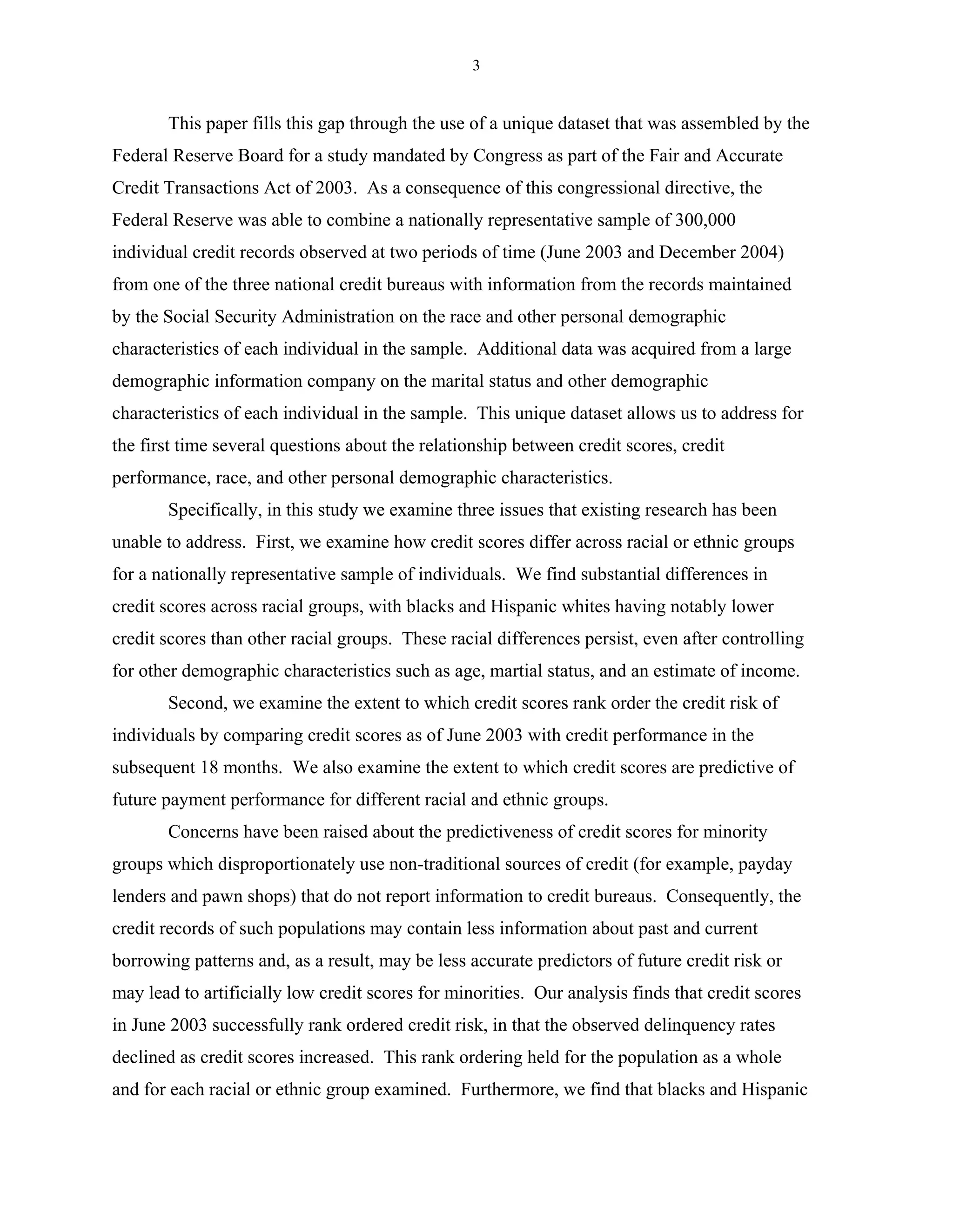 3


       This paper fills this gap through the use of a unique dataset that was assembled by the
Federal Reserve Board for a study mandated by Congress as part of the Fair and Accurate
Credit Transactions Act of 2003. As a consequence of this congressional directive, the
Federal Reserve was able to combine a nationally representative sample of 300,000
individual credit records observed at two periods of time (June 2003 and December 2004)
from one of the three national credit bureaus with information from the records maintained
by the Social Security Administration on the race and other personal demographic
characteristics of each individual in the sample. Additional data was acquired from a large
demographic information company on the marital status and other demographic
characteristics of each individual in the sample. This unique dataset allows us to address for
the first time several questions about the relationship between credit scores, credit
performance, race, and other personal demographic characteristics.
       Specifically, in this study we examine three issues that existing research has been
unable to address. First, we examine how credit scores differ across racial or ethnic groups
for a nationally representative sample of individuals. We find substantial differences in
credit scores across racial groups, with blacks and Hispanic whites having notably lower
credit scores than other racial groups. These racial differences persist, even after controlling
for other demographic characteristics such as age, martial status, and an estimate of income.
       Second, we examine the extent to which credit scores rank order the credit risk of
individuals by comparing credit scores as of June 2003 with credit performance in the
subsequent 18 months. We also examine the extent to which credit scores are predictive of
future payment performance for different racial and ethnic groups.
       Concerns have been raised about the predictiveness of credit scores for minority
groups which disproportionately use non-traditional sources of credit (for example, payday
lenders and pawn shops) that do not report information to credit bureaus. Consequently, the
credit records of such populations may contain less information about past and current
borrowing patterns and, as a result, may be less accurate predictors of future credit risk or
may lead to artificially low credit scores for minorities. Our analysis finds that credit scores
in June 2003 successfully rank ordered credit risk, in that the observed delinquency rates
declined as credit scores increased. This rank ordering held for the population as a whole
and for each racial or ethnic group examined. Furthermore, we find that blacks and Hispanic
 