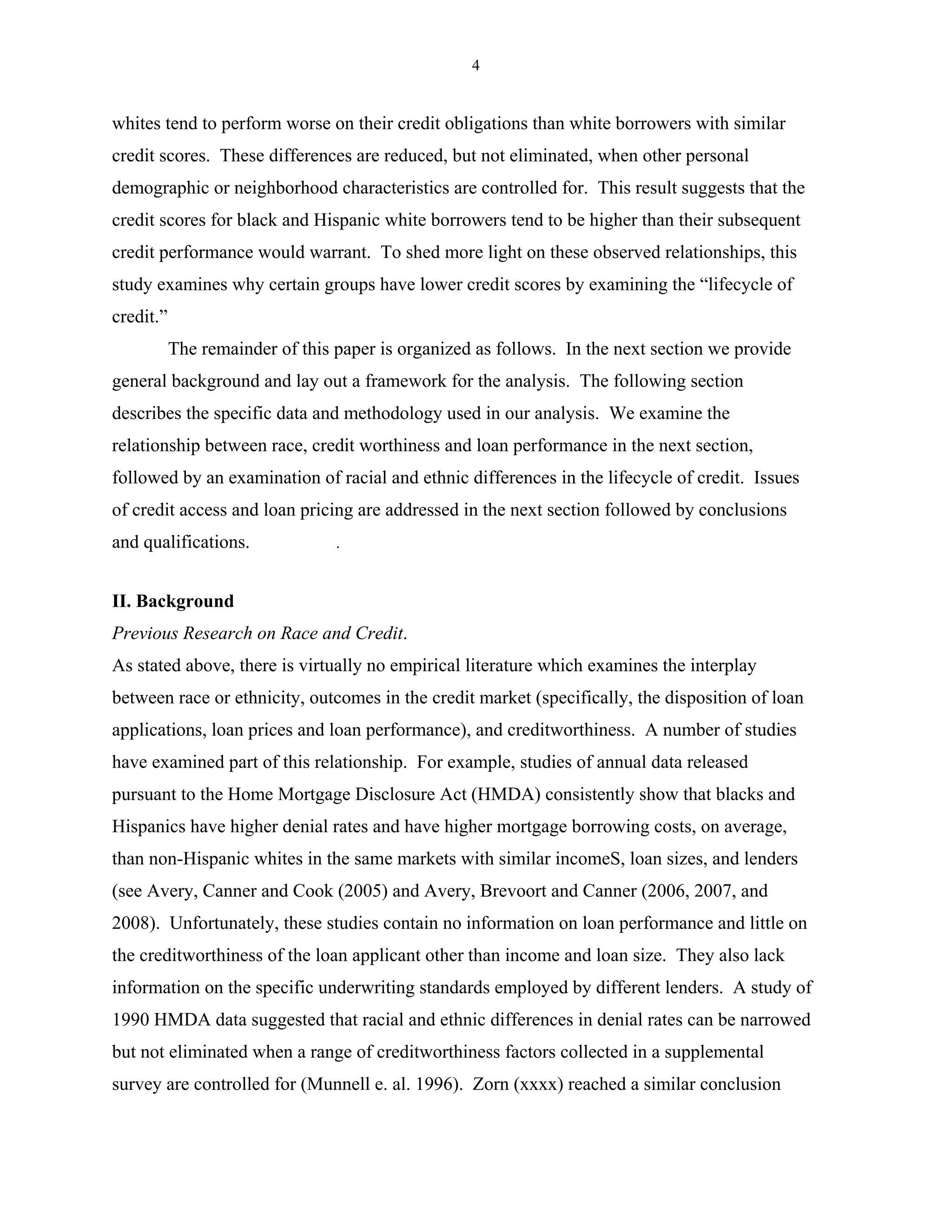 4


whites tend to perform worse on their credit obligations than white borrowers with similar
credit scores. These differences are reduced, but not eliminated, when other personal
demographic or neighborhood characteristics are controlled for. This result suggests that the
credit scores for black and Hispanic white borrowers tend to be higher than their subsequent
credit performance would warrant. To shed more light on these observed relationships, this
study examines why certain groups have lower credit scores by examining the “lifecycle of
credit.”
           The remainder of this paper is organized as follows. In the next section we provide
general background and lay out a framework for the analysis. The following section
describes the specific data and methodology used in our analysis. We examine the
relationship between race, credit worthiness and loan performance in the next section,
followed by an examination of racial and ethnic differences in the lifecycle of credit. Issues
of credit access and loan pricing are addressed in the next section followed by conclusions
and qualifications.              .


II. Background
Previous Research on Race and Credit.
As stated above, there is virtually no empirical literature which examines the interplay
between race or ethnicity, outcomes in the credit market (specifically, the disposition of loan
applications, loan prices and loan performance), and creditworthiness. A number of studies
have examined part of this relationship. For example, studies of annual data released
pursuant to the Home Mortgage Disclosure Act (HMDA) consistently show that blacks and
Hispanics have higher denial rates and have higher mortgage borrowing costs, on average,
than non-Hispanic whites in the same markets with similar incomeS, loan sizes, and lenders
(see Avery, Canner and Cook (2005) and Avery, Brevoort and Canner (2006, 2007, and
2008). Unfortunately, these studies contain no information on loan performance and little on
the creditworthiness of the loan applicant other than income and loan size. They also lack
information on the specific underwriting standards employed by different lenders. A study of
1990 HMDA data suggested that racial and ethnic differences in denial rates can be narrowed
but not eliminated when a range of creditworthiness factors collected in a supplemental
survey are controlled for (Munnell e. al. 1996). Zorn (xxxx) reached a similar conclusion
 