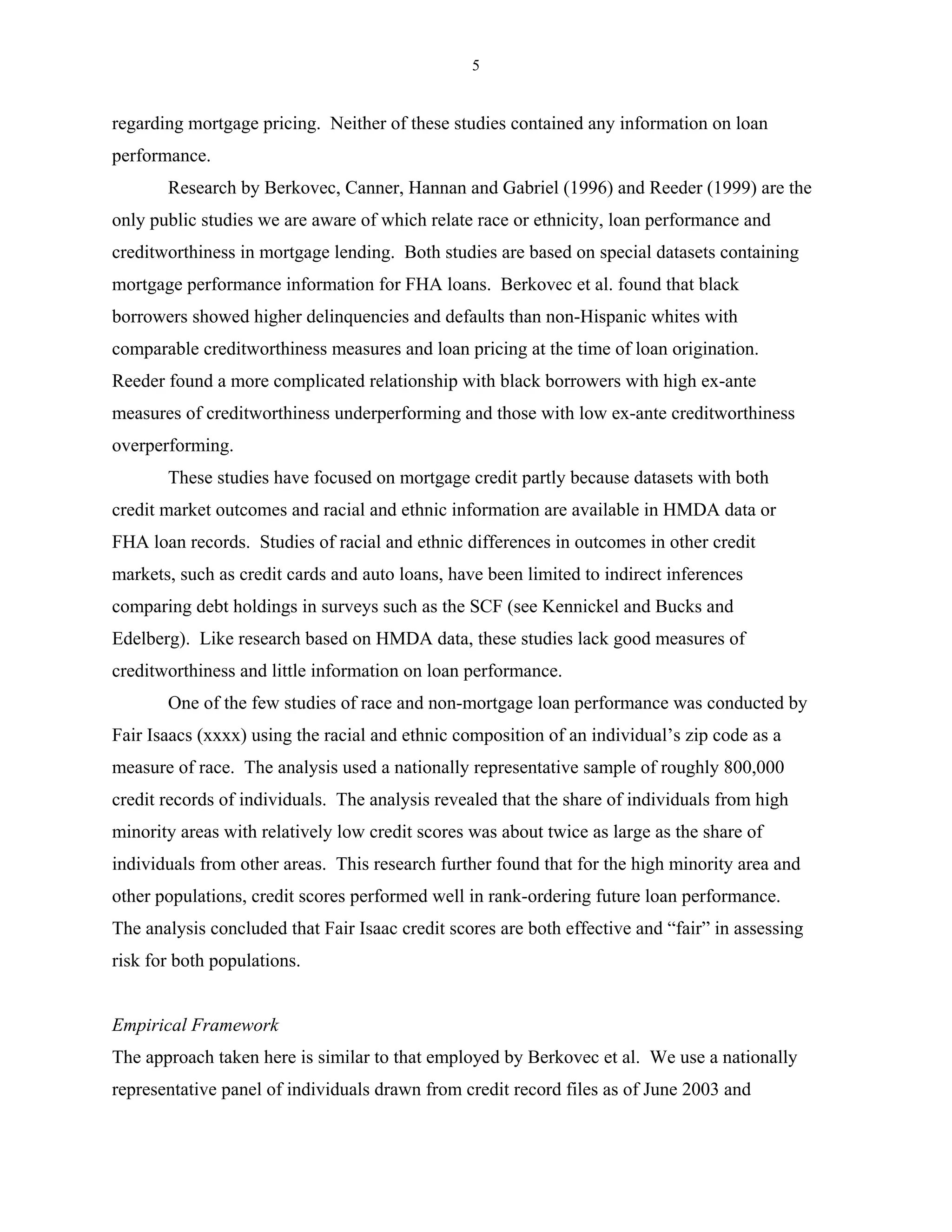 5


regarding mortgage pricing. Neither of these studies contained any information on loan
performance.
       Research by Berkovec, Canner, Hannan and Gabriel (1996) and Reeder (1999) are the
only public studies we are aware of which relate race or ethnicity, loan performance and
creditworthiness in mortgage lending. Both studies are based on special datasets containing
mortgage performance information for FHA loans. Berkovec et al. found that black
borrowers showed higher delinquencies and defaults than non-Hispanic whites with
comparable creditworthiness measures and loan pricing at the time of loan origination.
Reeder found a more complicated relationship with black borrowers with high ex-ante
measures of creditworthiness underperforming and those with low ex-ante creditworthiness
overperforming.
       These studies have focused on mortgage credit partly because datasets with both
credit market outcomes and racial and ethnic information are available in HMDA data or
FHA loan records. Studies of racial and ethnic differences in outcomes in other credit
markets, such as credit cards and auto loans, have been limited to indirect inferences
comparing debt holdings in surveys such as the SCF (see Kennickel and Bucks and
Edelberg). Like research based on HMDA data, these studies lack good measures of
creditworthiness and little information on loan performance.
       One of the few studies of race and non-mortgage loan performance was conducted by
Fair Isaacs (xxxx) using the racial and ethnic composition of an individual’s zip code as a
measure of race. The analysis used a nationally representative sample of roughly 800,000
credit records of individuals. The analysis revealed that the share of individuals from high
minority areas with relatively low credit scores was about twice as large as the share of
individuals from other areas. This research further found that for the high minority area and
other populations, credit scores performed well in rank-ordering future loan performance.
The analysis concluded that Fair Isaac credit scores are both effective and “fair” in assessing
risk for both populations.


Empirical Framework
The approach taken here is similar to that employed by Berkovec et al. We use a nationally
representative panel of individuals drawn from credit record files as of June 2003 and
 