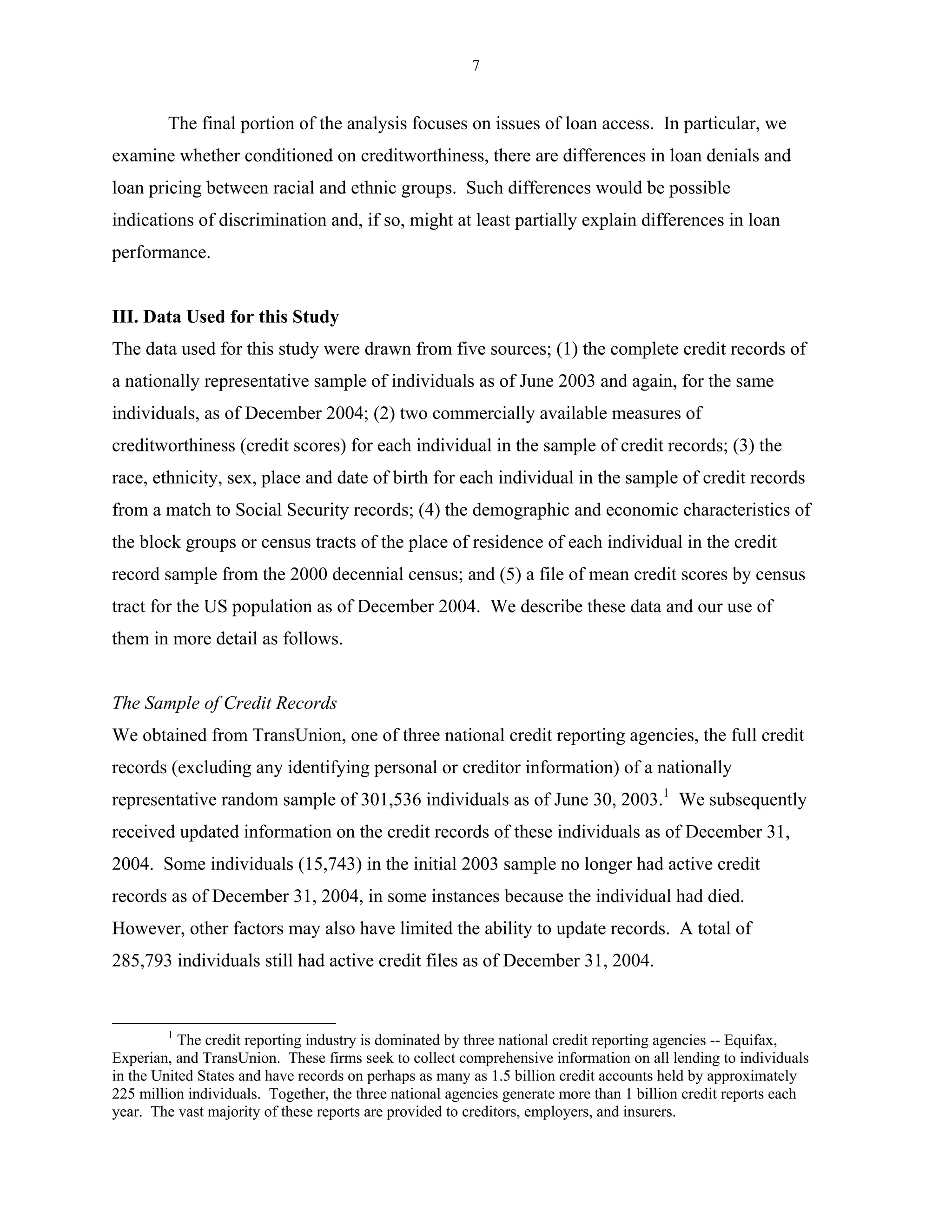 7


        The final portion of the analysis focuses on issues of loan access. In particular, we
examine whether conditioned on creditworthiness, there are differences in loan denials and
loan pricing between racial and ethnic groups. Such differences would be possible
indications of discrimination and, if so, might at least partially explain differences in loan
performance.


III. Data Used for this Study
The data used for this study were drawn from five sources; (1) the complete credit records of
a nationally representative sample of individuals as of June 2003 and again, for the same
individuals, as of December 2004; (2) two commercially available measures of
creditworthiness (credit scores) for each individual in the sample of credit records; (3) the
race, ethnicity, sex, place and date of birth for each individual in the sample of credit records
from a match to Social Security records; (4) the demographic and economic characteristics of
the block groups or census tracts of the place of residence of each individual in the credit
record sample from the 2000 decennial census; and (5) a file of mean credit scores by census
tract for the US population as of December 2004. We describe these data and our use of
them in more detail as follows.


The Sample of Credit Records
We obtained from TransUnion, one of three national credit reporting agencies, the full credit
records (excluding any identifying personal or creditor information) of a nationally
representative random sample of 301,536 individuals as of June 30, 2003.1 We subsequently
received updated information on the credit records of these individuals as of December 31,
2004. Some individuals (15,743) in the initial 2003 sample no longer had active credit
records as of December 31, 2004, in some instances because the individual had died.
However, other factors may also have limited the ability to update records. A total of
285,793 individuals still had active credit files as of December 31, 2004.


        1
           The credit reporting industry is dominated by three national credit reporting agencies -- Equifax,
Experian, and TransUnion. These firms seek to collect comprehensive information on all lending to individuals
in the United States and have records on perhaps as many as 1.5 billion credit accounts held by approximately
225 million individuals. Together, the three national agencies generate more than 1 billion credit reports each
year. The vast majority of these reports are provided to creditors, employers, and insurers.
 