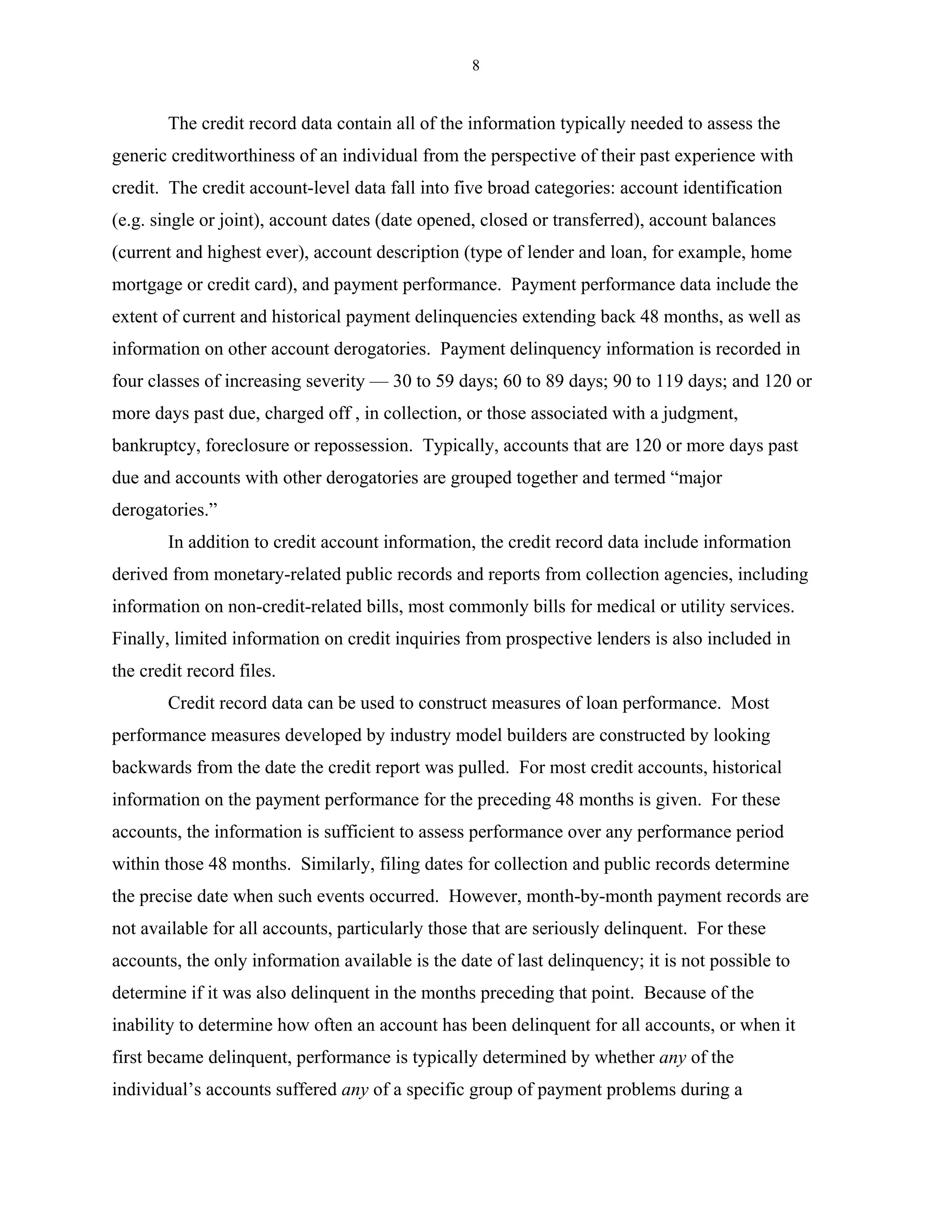 8


        The credit record data contain all of the information typically needed to assess the
generic creditworthiness of an individual from the perspective of their past experience with
credit. The credit account-level data fall into five broad categories: account identification
(e.g. single or joint), account dates (date opened, closed or transferred), account balances
(current and highest ever), account description (type of lender and loan, for example, home
mortgage or credit card), and payment performance. Payment performance data include the
extent of current and historical payment delinquencies extending back 48 months, as well as
information on other account derogatories. Payment delinquency information is recorded in
four classes of increasing severity — 30 to 59 days; 60 to 89 days; 90 to 119 days; and 120 or
more days past due, charged off , in collection, or those associated with a judgment,
bankruptcy, foreclosure or repossession. Typically, accounts that are 120 or more days past
due and accounts with other derogatories are grouped together and termed “major
derogatories.”
        In addition to credit account information, the credit record data include information
derived from monetary-related public records and reports from collection agencies, including
information on non-credit-related bills, most commonly bills for medical or utility services.
Finally, limited information on credit inquiries from prospective lenders is also included in
the credit record files.
        Credit record data can be used to construct measures of loan performance. Most
performance measures developed by industry model builders are constructed by looking
backwards from the date the credit report was pulled. For most credit accounts, historical
information on the payment performance for the preceding 48 months is given. For these
accounts, the information is sufficient to assess performance over any performance period
within those 48 months. Similarly, filing dates for collection and public records determine
the precise date when such events occurred. However, month-by-month payment records are
not available for all accounts, particularly those that are seriously delinquent. For these
accounts, the only information available is the date of last delinquency; it is not possible to
determine if it was also delinquent in the months preceding that point. Because of the
inability to determine how often an account has been delinquent for all accounts, or when it
first became delinquent, performance is typically determined by whether any of the
individual’s accounts suffered any of a specific group of payment problems during a
 