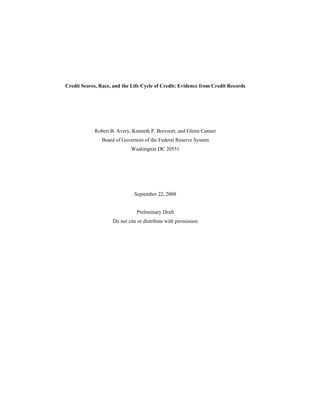 Credit Scores, Race, and the Life Cycle of Credit: Evidence from Credit Records




            Robert B. Avery, Kenneth P. Brevoort, and Glenn Canner
                Board of Governors of the Federal Reserve System
                             Washington DC 20551




                              September 22, 2008


                               Preliminary Draft
                    Do not cite or distribute with permission
 