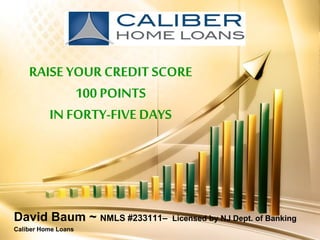 RAISE YOUR CREDIT SCORE100 POINTS IN FORTY-FIVE DAYS 
David Baum ~ NMLS #233111–Licensed by NJ Dept. of Banking 
Caliber Home Loans  