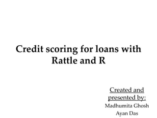 Credit scoring for loans with
Rattle and R
Created and
presented by:
Madhumita Ghosh
Ayan Das

 