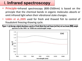 I. Infrared spectroscopy 
• Principle-Infrared spectroscopy (800-2500nm) is based on the 
principle that the chemical bonds in organic molecules absorb or 
emit infrared light when their vibrational state changes. 
• Uddin et al.,2005 used for fresh and thawed fish to control of 
fraudulent freezing-thawing cycle. 
 