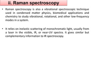 ii. Raman spectroscopy 
• Raman spectroscopy is also a vibrational spectroscopic technique 
used in condensed matter physics, biomedical applications and 
chemistry to study vibrational, rotational, and other low-frequency 
modes in a system. 
• It relies on inelastic scattering of monochromatic light, usually from 
a laser in the visible, IR, or near-UV spectra. It gives similar but 
complementary information to IR spectroscopy. 
 