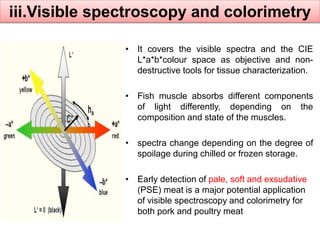 iii.Visible spectroscopy and colorimetry 
• It covers the visible spectra and the CIE 
L*a*b*colour space as objective and non-destructive 
tools for tissue characterization. 
• Fish muscle absorbs different components 
of light differently, depending on the 
composition and state of the muscles. 
• spectra change depending on the degree of 
spoilage during chilled or frozen storage. 
• Early detection of pale, soft and exsudative 
(PSE) meat is a major potential application 
of visible spectroscopy and colorimetry for 
both pork and poultry meat 
 