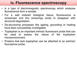 iv. Fluorescence spectroscopy 
• is a type of electromagnetic spectroscopy which analyzes 
fluorescence from a sample. 
• For a well ordered biological tissue, fluorescence is 
anisotropic and this anisotropy tends to disappear with 
structural degradation. 
• De-structuring processes like ageing, grounding or heating 
have been successfully investigated. 
• Tryptophan is an important intrinsic fluorescent probe that can 
be used to assess the nature of the tryptophan 
microenvironment. 
• Proteins that lack tryptophan can be attached to an extrinsic 
fluorophore probe. 
 