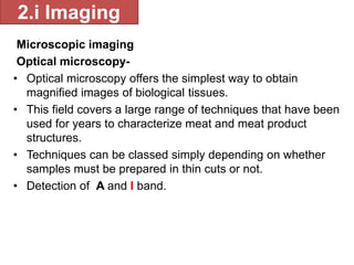 2.i Imaging 
Microscopic imaging 
Optical microscopy- 
• Optical microscopy offers the simplest way to obtain 
magnified images of biological tissues. 
• This field covers a large range of techniques that have been 
used for years to characterize meat and meat product 
structures. 
• Techniques can be classed simply depending on whether 
samples must be prepared in thin cuts or not. 
• Detection of A and I band. 
 