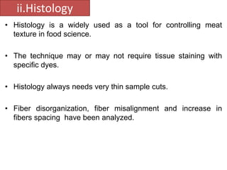 ii.Histology 
• Histology is a widely used as a tool for controlling meat 
texture in food science. 
• The technique may or may not require tissue staining with 
specific dyes. 
• Histology always needs very thin sample cuts. 
• Fiber disorganization, fiber misalignment and increase in 
fibers spacing have been analyzed. 
 