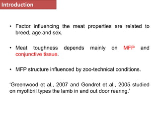 Introduction 
• Factor influencing the meat properties are related to 
breed, age and sex. 
• Meat toughness depends mainly on MFP and 
conjunctive tissue. 
• MFP structure influenced by zoo-technical conditions. 
‘Greenwood et al., 2007 and Gondret et al., 2005 studied 
on myofibril types the lamb in and out door rearing.’ 
 