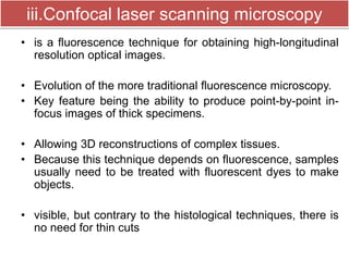 iii.Confocal laser scanning microscopy 
• is a fluorescence technique for obtaining high-longitudinal 
resolution optical images. 
• Evolution of the more traditional fluorescence microscopy. 
• Key feature being the ability to produce point-by-point in-focus 
images of thick specimens. 
• Allowing 3D reconstructions of complex tissues. 
• Because this technique depends on fluorescence, samples 
usually need to be treated with fluorescent dyes to make 
objects. 
• visible, but contrary to the histological techniques, there is 
no need for thin cuts 
 