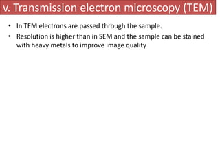 v. Transmission electron microscopy (TEM) 
• In TEM electrons are passed through the sample. 
• Resolution is higher than in SEM and the sample can be stained 
with heavy metals to improve image quality 
 