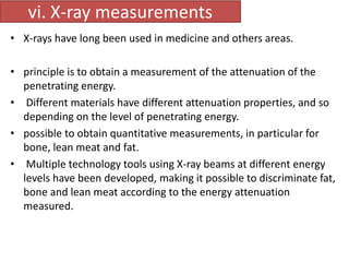 vi. X-ray measurements 
• X-rays have long been used in medicine and others areas. 
• principle is to obtain a measurement of the attenuation of the 
penetrating energy. 
• Different materials have different attenuation properties, and so 
depending on the level of penetrating energy. 
• possible to obtain quantitative measurements, in particular for 
bone, lean meat and fat. 
• Multiple technology tools using X-ray beams at different energy 
levels have been developed, making it possible to discriminate fat, 
bone and lean meat according to the energy attenuation 
measured. 
 
