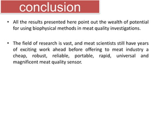 conclusion 
• All the results presented here point out the wealth of potential 
for using biophysical methods in meat quality investigations. 
• The field of research is vast, and meat scientists still have years 
of exciting work ahead before offering to meat industry a 
cheap, robust, reliable, portable, rapid, universal and 
magnificent meat quality sensor. 
 
