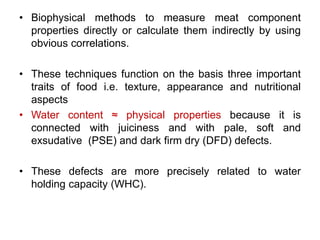 • Biophysical methods to measure meat component 
properties directly or calculate them indirectly by using 
obvious correlations. 
• These techniques function on the basis three important 
traits of food i.e. texture, appearance and nutritional 
aspects 
• Water content ≈ physical properties because it is 
connected with juiciness and with pale, soft and 
exsudative (PSE) and dark firm dry (DFD) defects. 
• These defects are more precisely related to water 
holding capacity (WHC). 
 