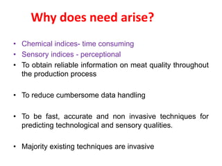 Why does need arise? 
• Chemical indices- time consuming 
• Sensory indices - perceptional 
• To obtain reliable information on meat quality throughout 
the production process 
• To reduce cumbersome data handling 
• To be fast, accurate and non invasive techniques for 
predicting technological and sensory qualities. 
• Majority existing techniques are invasive 
 