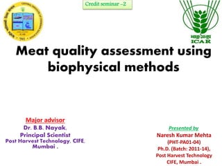 Credit seminar -2 
Meat quality assessment using 
biophysical methods 
Major advisor 
Dr. B.B. Nayak, 
Principal Scientist 
Post Harvest Technology, CIFE, 
Mumbai . 
Presented by 
Naresh Kumar Mehta 
(PHT-PA01-04) 
Ph.D. (Batch: 2011-14), 
Post Harvest Technology 
CIFE, Mumbai . 
 