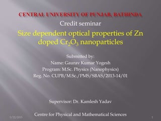 Credit seminar
Size dependent optical properties of Zn
doped Cr2O3 nanoparticles
Submitted by:
Name: Gaurav Kumar Yogesh
Program: M.Sc. Physics (Nanophysics)
Reg. No. CUPB/M.Sc./PMS/SBAS/2013-14/01
Supervisor: Dr. Kamlesh Yadav
Centre for Physical and Mathematical Sciences
5/22/2015 1
 