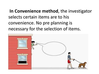 In Convenience method, the investigator 
selects certain items are to his 
convenience. No pre planning is 
necessary for the selection of items. 
 