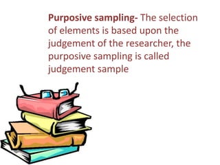 Purposive sampling- The selection 
of elements is based upon the 
judgement of the researcher, the 
purposive sampling is called 
judgement sample 
 