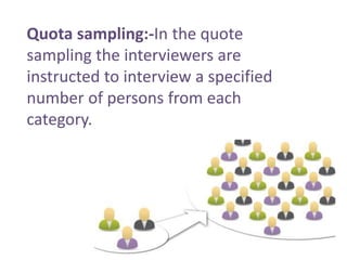 Quota sampling:-In the quote 
sampling the interviewers are 
instructed to interview a specified 
number of persons from each 
category. 
 