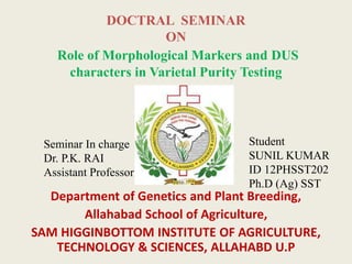 DOCTRAL SEMINAR
ON
Role of Morphological Markers and DUS
characters in Varietal Purity Testing
Department of Genetics and Plant Breeding,
Allahabad School of Agriculture,
SAM HIGGINBOTTOM INSTITUTE OF AGRICULTURE,
TECHNOLOGY & SCIENCES, ALLAHABD U.P
Student
SUNIL KUMAR
ID 12PHSST202
Ph.D (Ag) SST
Seminar In charge
Dr. P.K. RAI
Assistant Professor
 