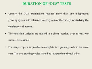DURATION OF “DUS” TESTS
• Usually the DUS examination requires more than one independent
growing cycles with reference to ecosystem of the variety for studying the
consistency of results.
• The candidate varieties are studied in a given location, over at least two
successive seasons.
• For many crops, it is possible to complete two growing cycle in the same
year. The two growing cycles should be independent of each other.
 