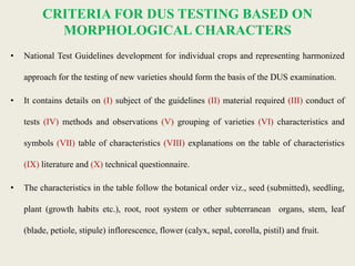 CRITERIA FOR DUS TESTING BASED ON
MORPHOLOGICAL CHARACTERS
• National Test Guidelines development for individual crops and representing harmonized
approach for the testing of new varieties should form the basis of the DUS examination.
• It contains details on (I) subject of the guidelines (II) material required (III) conduct of
tests (IV) methods and observations (V) grouping of varieties (VI) characteristics and
symbols (VII) table of characteristics (VIII) explanations on the table of characteristics
(IX) literature and (X) technical questionnaire.
• The characteristics in the table follow the botanical order viz., seed (submitted), seedling,
plant (growth habits etc.), root, root system or other subterranean organs, stem, leaf
(blade, petiole, stipule) inflorescence, flower (calyx, sepal, corolla, pistil) and fruit.
 